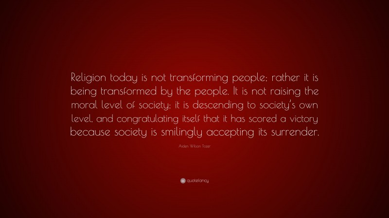 Aiden Wilson Tozer Quote: “Religion today is not transforming people; rather it is being transformed by the people. It is not raising the moral level of society; it is descending to society’s own level, and congratulating itself that it has scored a victory because society is smilingly accepting its surrender.”