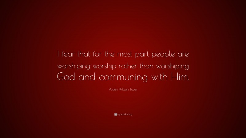 Aiden Wilson Tozer Quote: “I fear that for the most part people are worshiping worship rather than worshiping God and communing with Him.”
