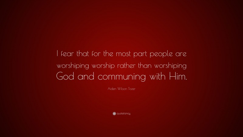 Aiden Wilson Tozer Quote: “I fear that for the most part people are worshiping worship rather than worshiping God and communing with Him.”