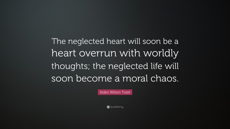Aiden Wilson Tozer Quote: “The neglected heart will soon be a heart overrun with worldly thoughts; the neglected life will soon become a moral chaos.”