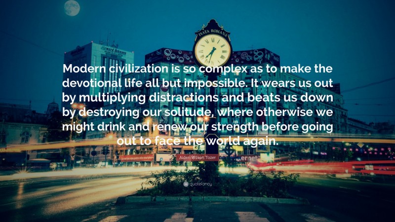 Aiden Wilson Tozer Quote: “Modern civilization is so complex as to make the devotional life all but impossible. It wears us out by multiplying distractions and beats us down by destroying our solitude, where otherwise we might drink and renew our strength before going out to face the world again.”