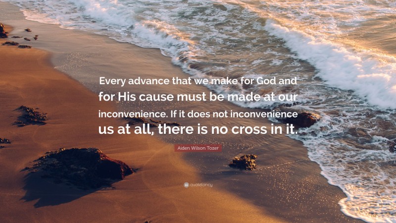 Aiden Wilson Tozer Quote: “Every advance that we make for God and for His cause must be made at our inconvenience. If it does not inconvenience us at all, there is no cross in it.”