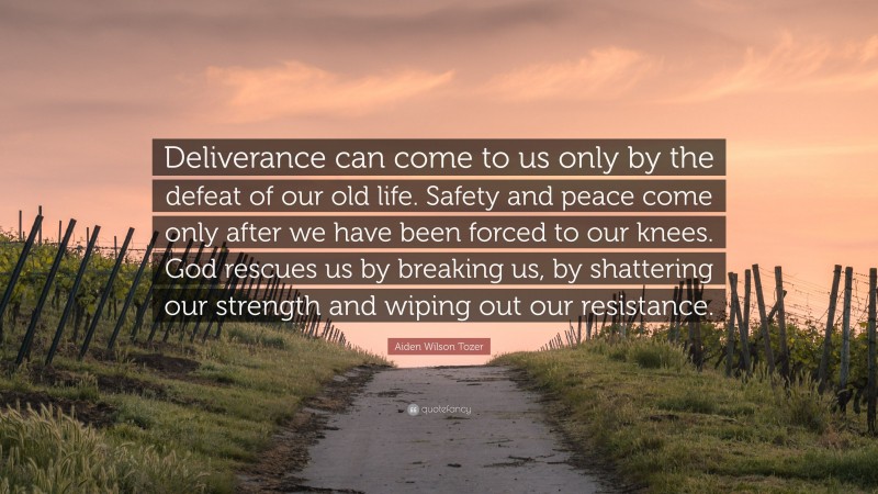 Aiden Wilson Tozer Quote: “Deliverance can come to us only by the defeat of our old life. Safety and peace come only after we have been forced to our knees. God rescues us by breaking us, by shattering our strength and wiping out our resistance.”