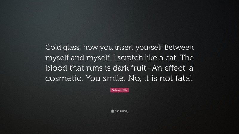 Sylvia Plath Quote: “Cold glass, how you insert yourself Between myself and myself. I scratch like a cat. The blood that runs is dark fruit- An effect, a cosmetic. You smile. No, it is not fatal.”