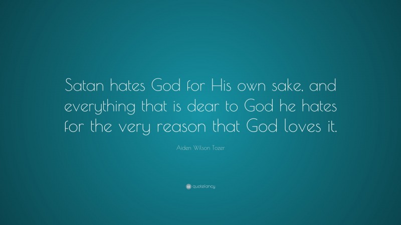 Aiden Wilson Tozer Quote: “Satan hates God for His own sake, and everything that is dear to God he hates for the very reason that God loves it.”
