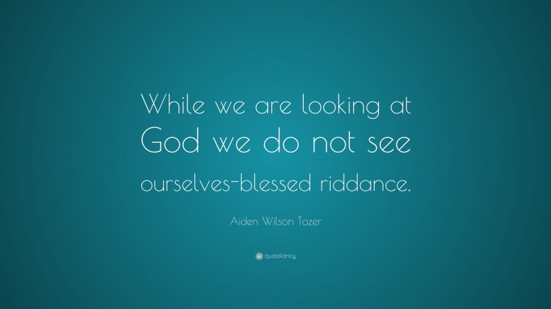 Aiden Wilson Tozer Quote: “While we are looking at God we do not see ourselves-blessed riddance.”