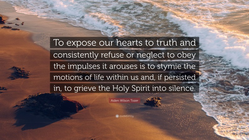 Aiden Wilson Tozer Quote: “To expose our hearts to truth and consistently refuse or neglect to obey the impulses it arouses is to stymie the motions of life within us and, if persisted in, to grieve the Holy Spirit into silence.”