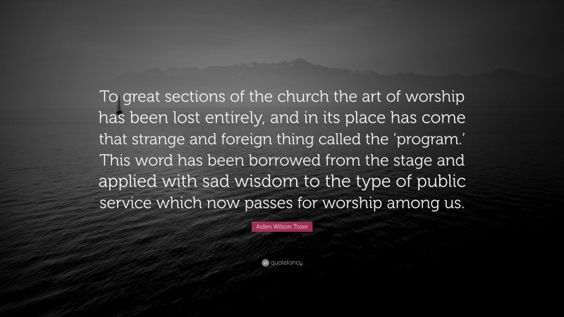 Aiden Wilson Tozer Quote: “To great sections of the church the art of worship has been lost entirely, and in its place has come that strange and foreign thing called the ‘program.’ This word has been borrowed from the stage and applied with sad wisdom to the type of public service which now passes for worship among us.”