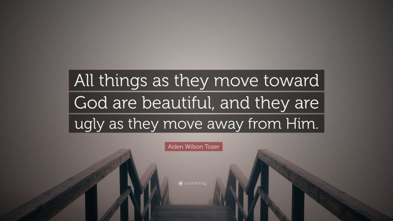 Aiden Wilson Tozer Quote: “All things as they move toward God are beautiful, and they are ugly as they move away from Him.”