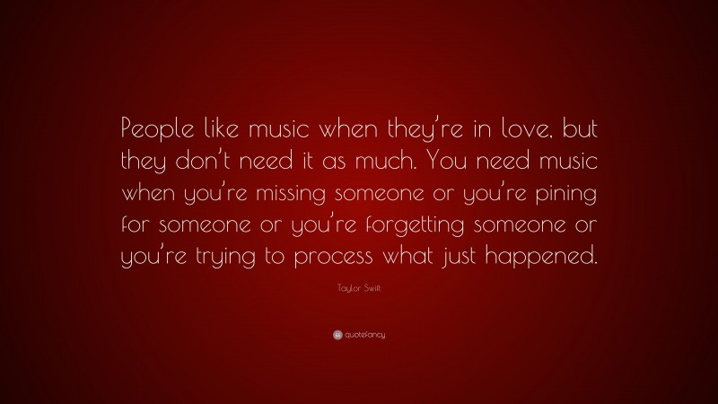 Taylor Swift Quote: “People like music when they’re in love, but they don’t need it as much. You need music when you’re missing someone or you’re pining for someone or you’re forgetting someone or you’re trying to process what just happened.”