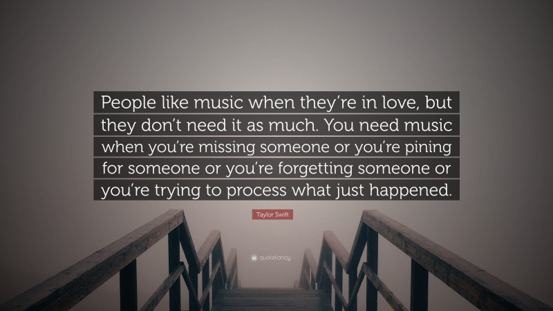 Taylor Swift Quote: “People like music when they’re in love, but they don’t need it as much. You need music when you’re missing someone or you’re pining for someone or you’re forgetting someone or you’re trying to process what just happened.”