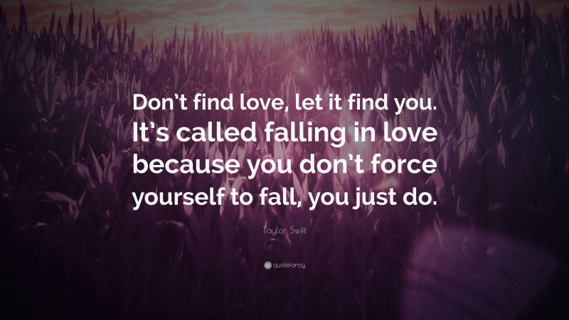 Taylor Swift Quote: “Don’t find love, let it find you. It’s called falling in love because you don’t force yourself to fall, you just do.”