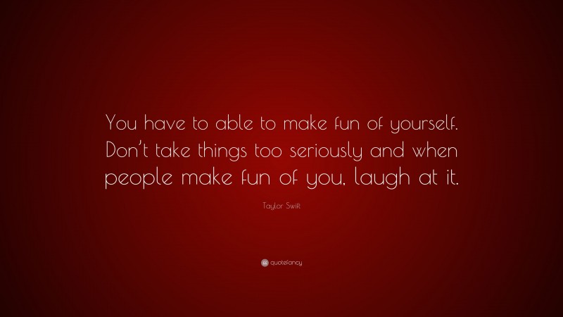 Taylor Swift Quote: “You have to able to make fun of yourself. Don’t take things too seriously and when people make fun of you, laugh at it.”