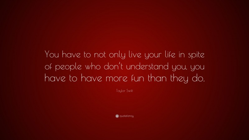 Taylor Swift Quote: “You have to not only live your life in spite of people who don’t understand you, you have to have more fun than they do.”