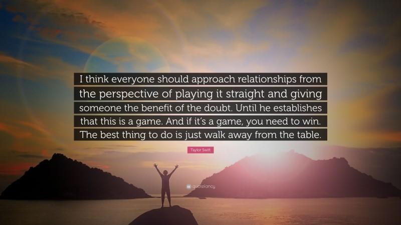 Taylor Swift Quote: “I think everyone should approach relationships from the perspective of playing it straight and giving someone the benefit of the doubt. Until he establishes that this is a game. And if it’s a game, you need to win. The best thing to do is just walk away from the table.”