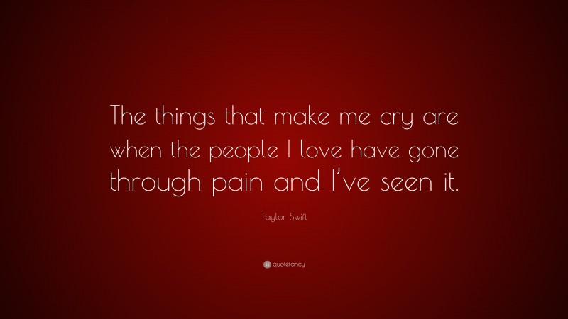 Taylor Swift Quote: “The things that make me cry are when the people I love have gone through pain and I’ve seen it.”