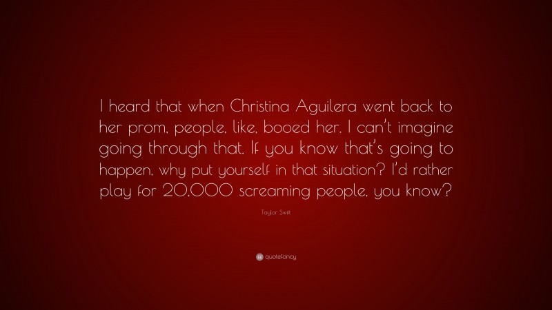 Taylor Swift Quote: “I heard that when Christina Aguilera went back to her prom, people, like, booed her. I can’t imagine going through that. If you know that’s going to happen, why put yourself in that situation? I’d rather play for 20,000 screaming people, you know?”