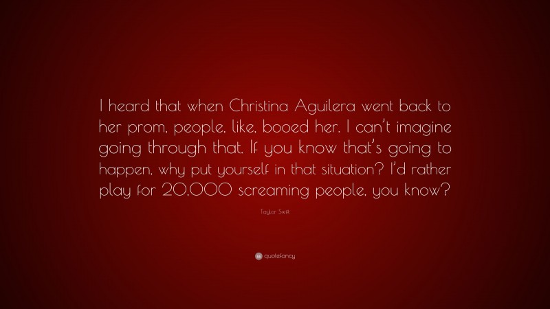 Taylor Swift Quote: “I heard that when Christina Aguilera went back to her prom, people, like, booed her. I can’t imagine going through that. If you know that’s going to happen, why put yourself in that situation? I’d rather play for 20,000 screaming people, you know?”