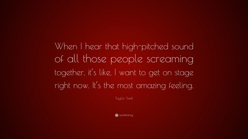 Taylor Swift Quote: “When I hear that high-pitched sound of all those people screaming together, it’s like, I want to get on stage right now. It’s the most amazing feeling.”