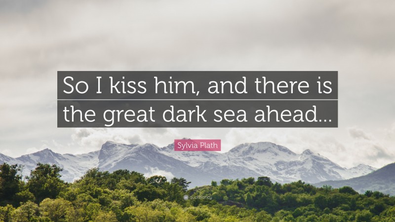 Sylvia Plath Quote: “So I kiss him, and there is the great dark sea ahead...”