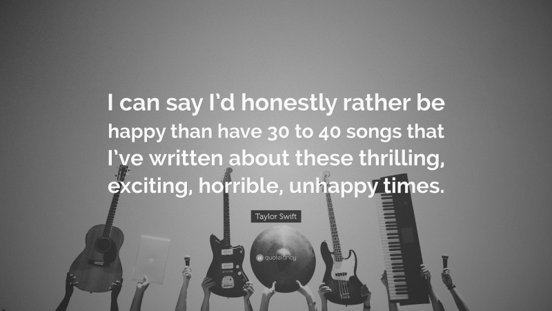 Taylor Swift Quote: “I can say I’d honestly rather be happy than have 30 to 40 songs that I’ve written about these thrilling, exciting, horrible, unhappy times.”