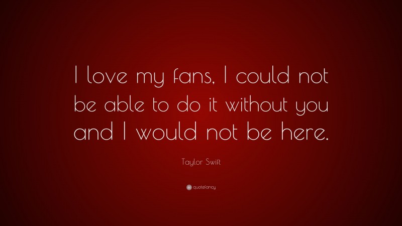 Taylor Swift Quote: “I love my fans, I could not be able to do it without you and I would not be here.”
