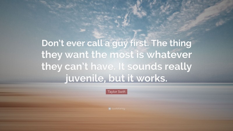 Taylor Swift Quote: “Don’t ever call a guy first. The thing they want the most is whatever they can’t have. It sounds really juvenile, but it works.”