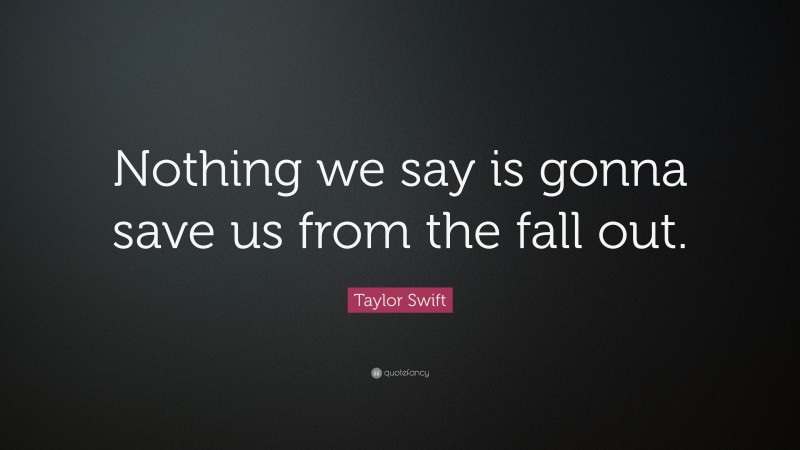 Taylor Swift Quote: “Nothing we say is gonna save us from the fall out.”