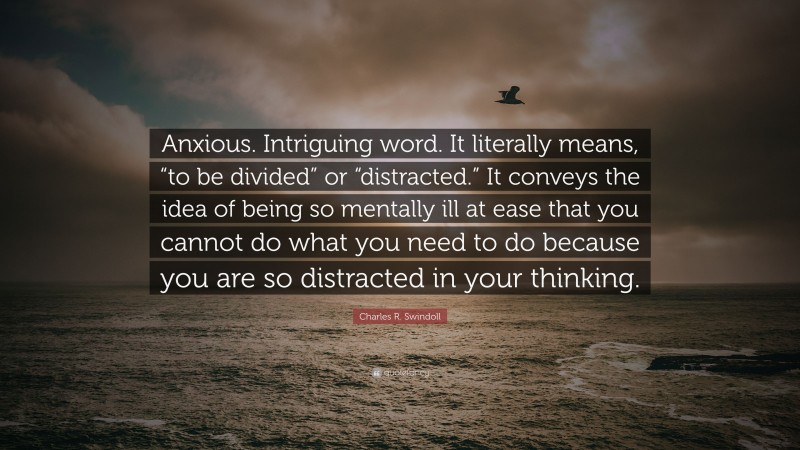 Charles R. Swindoll Quote: “Anxious. Intriguing word. It literally means, “to be divided” or “distracted.” It conveys the idea of being so mentally ill at ease that you cannot do what you need to do because you are so distracted in your thinking.”