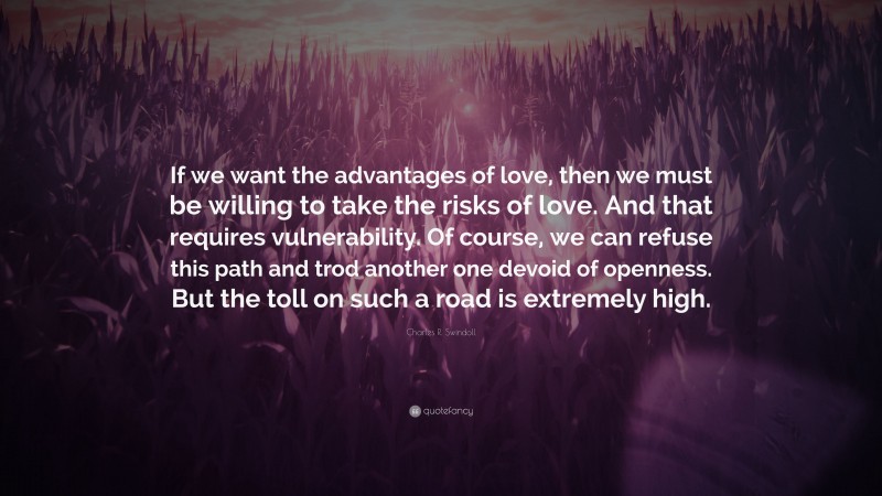 Charles R. Swindoll Quote: “If we want the advantages of love, then we must be willing to take the risks of love. And that requires vulnerability. Of course, we can refuse this path and trod another one devoid of openness. But the toll on such a road is extremely high.”