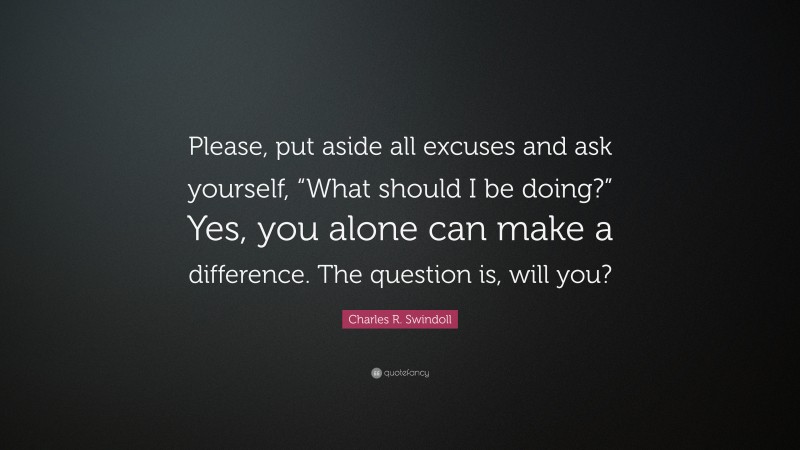 Charles R. Swindoll Quote: “Please, put aside all excuses and ask yourself, “What should I be doing?” Yes, you alone can make a difference. The question is, will you?”
