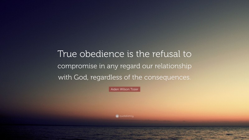 Aiden Wilson Tozer Quote: “True obedience is the refusal to compromise in any regard our relationship with God, regardless of the consequences.”