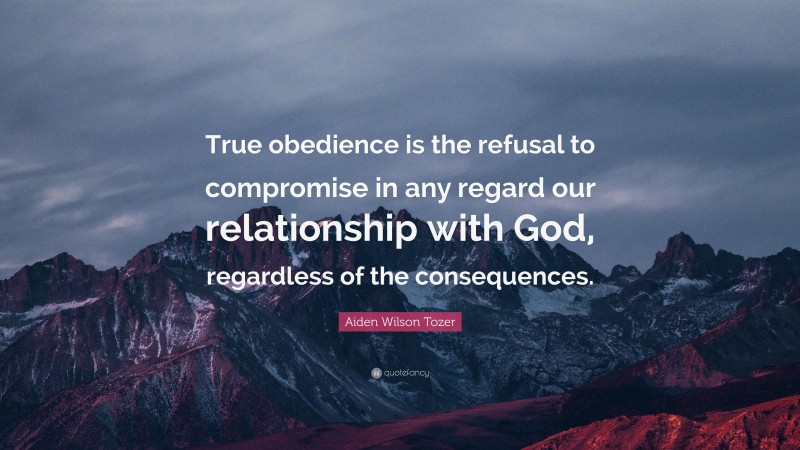 Aiden Wilson Tozer Quote: “True obedience is the refusal to compromise in any regard our relationship with God, regardless of the consequences.”