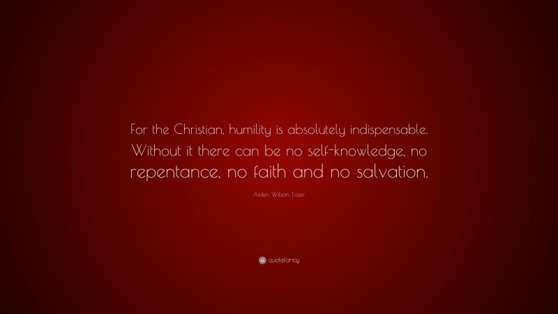 Aiden Wilson Tozer Quote: “For the Christian, humility is absolutely indispensable. Without it there can be no self-knowledge, no repentance, no faith and no salvation.”
