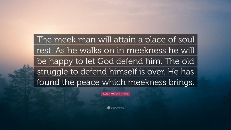 Aiden Wilson Tozer Quote: “The meek man will attain a place of soul rest. As he walks on in meekness he will be happy to let God defend him. The old struggle to defend himself is over. He has found the peace which meekness brings.”