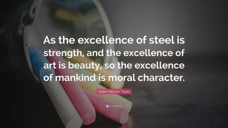 Aiden Wilson Tozer Quote: “As the excellence of steel is strength, and the excellence of art is beauty, so the excellence of mankind is moral character.”