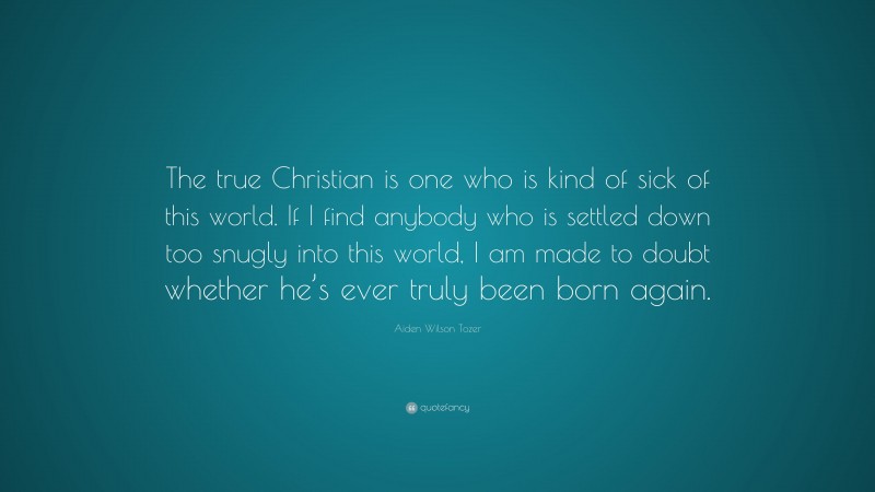 Aiden Wilson Tozer Quote: “The true Christian is one who is kind of sick of this world. If I find anybody who is settled down too snugly into this world, I am made to doubt whether he’s ever truly been born again.”