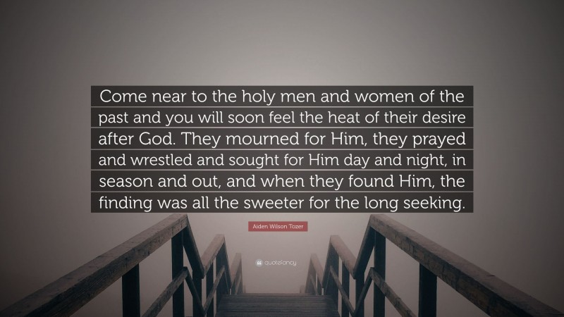 Aiden Wilson Tozer Quote: “Come near to the holy men and women of the past and you will soon feel the heat of their desire after God. They mourned for Him, they prayed and wrestled and sought for Him day and night, in season and out, and when they found Him, the finding was all the sweeter for the long seeking.”