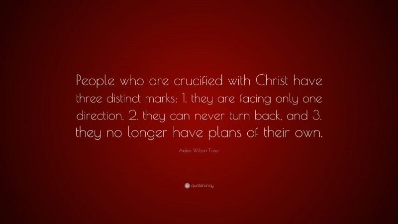 Aiden Wilson Tozer Quote: “People who are crucified with Christ have three distinct marks: 1. they are facing only one direction, 2. they can never turn back, and 3. they no longer have plans of their own.”
