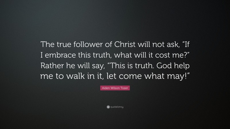 Aiden Wilson Tozer Quote: “The true follower of Christ will not ask, “If I embrace this truth, what will it cost me?” Rather he will say, “This is truth. God help me to walk in it, let come what may!””
