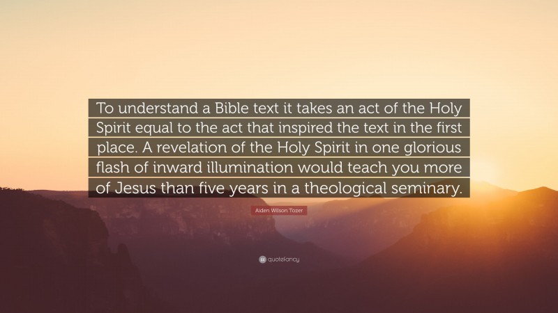 Aiden Wilson Tozer Quote: “To understand a Bible text it takes an act of the Holy Spirit equal to the act that inspired the text in the first place. A revelation of the Holy Spirit in one glorious flash of inward illumination would teach you more of Jesus than five years in a theological seminary.”