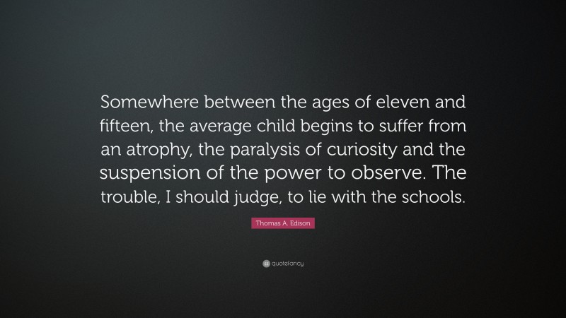 Thomas A. Edison Quote: “Somewhere between the ages of eleven and fifteen, the average child begins to suffer from an atrophy, the paralysis of curiosity and the suspension of the power to observe. The trouble, I should judge, to lie with the schools.”