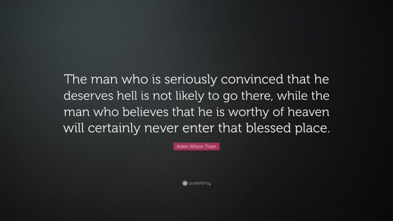 Aiden Wilson Tozer Quote: “The man who is seriously convinced that he deserves hell is not likely to go there, while the man who believes that he is worthy of heaven will certainly never enter that blessed place.”