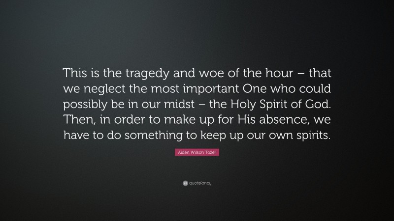 Aiden Wilson Tozer Quote: “This is the tragedy and woe of the hour – that we neglect the most important One who could possibly be in our midst – the Holy Spirit of God. Then, in order to make up for His absence, we have to do something to keep up our own spirits.”