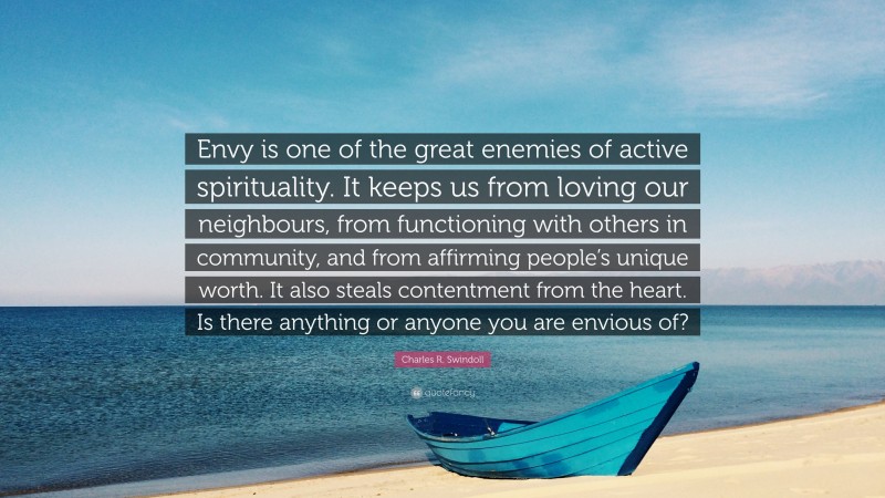 Charles R. Swindoll Quote: “Envy is one of the great enemies of active spirituality. It keeps us from loving our neighbours, from functioning with others in community, and from affirming people’s unique worth. It also steals contentment from the heart. Is there anything or anyone you are envious of?”
