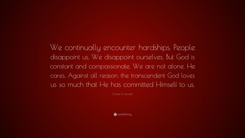 Charles R. Swindoll Quote: “We continually encounter hardships. People disappoint us. We disappoint ourselves. But God is constant and compassionate. We are not alone. He cares. Against all reason, the transcendent God loves us so much that He has committed Himself to us.”