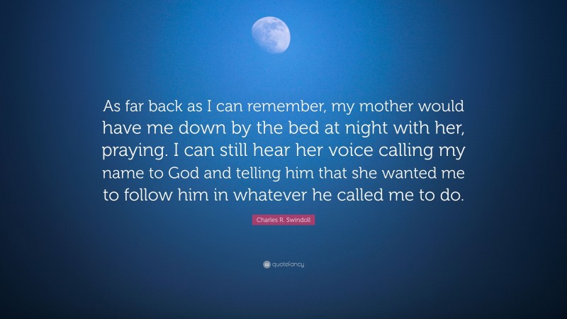 Charles R. Swindoll Quote: “As far back as I can remember, my mother would have me down by the bed at night with her, praying. I can still hear her voice calling my name to God and telling him that she wanted me to follow him in whatever he called me to do.”
