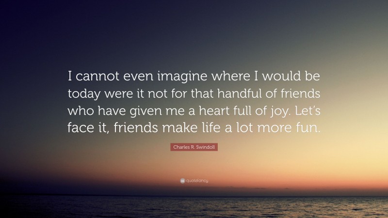 Charles R. Swindoll Quote: “I cannot even imagine where I would be today were it not for that handful of friends who have given me a heart full of joy. Let’s face it, friends make life a lot more fun.”