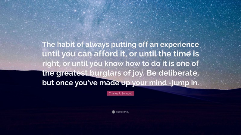 Charles R. Swindoll Quote: “The habit of always putting off an experience until you can afford it, or until the time is right, or until you know how to do it is one of the greatest burglars of joy. Be deliberate, but once you’ve made up your mind -jump in.”