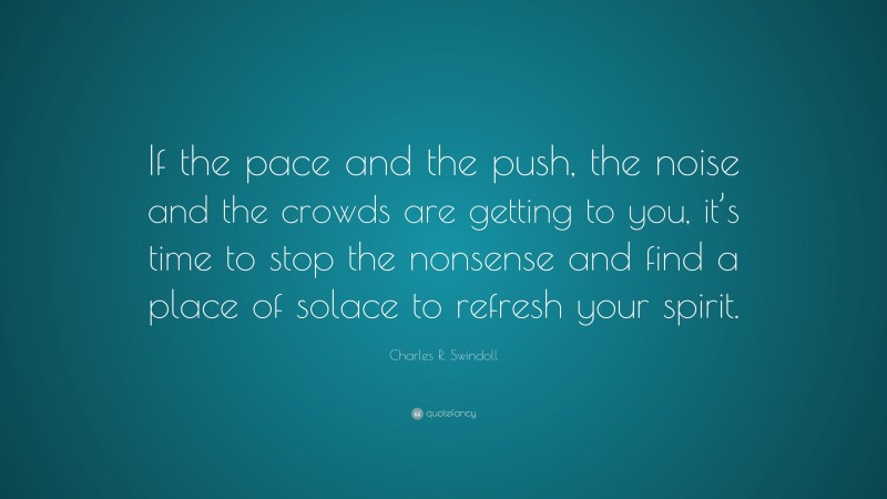 Charles R. Swindoll Quote: “If the pace and the push, the noise and the crowds are getting to you, it’s time to stop the nonsense and find a place of solace to refresh your spirit.”
